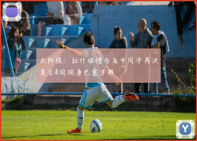 太阳报：拉什福德与高中同学再次复合&同现身巴塞罗那
